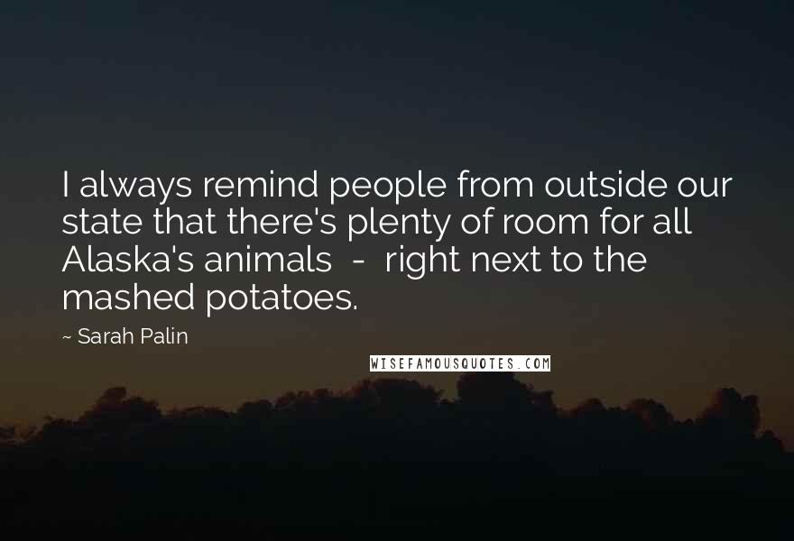 Sarah Palin Quotes: I always remind people from outside our state that there's plenty of room for all Alaska's animals  -  right next to the mashed potatoes.