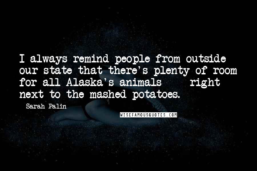 Sarah Palin Quotes: I always remind people from outside our state that there's plenty of room for all Alaska's animals  -  right next to the mashed potatoes.