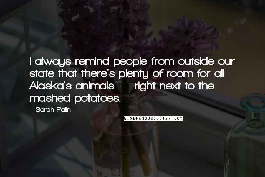 Sarah Palin Quotes: I always remind people from outside our state that there's plenty of room for all Alaska's animals  -  right next to the mashed potatoes.