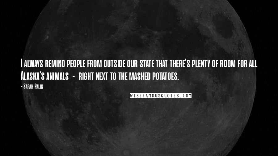 Sarah Palin Quotes: I always remind people from outside our state that there's plenty of room for all Alaska's animals  -  right next to the mashed potatoes.