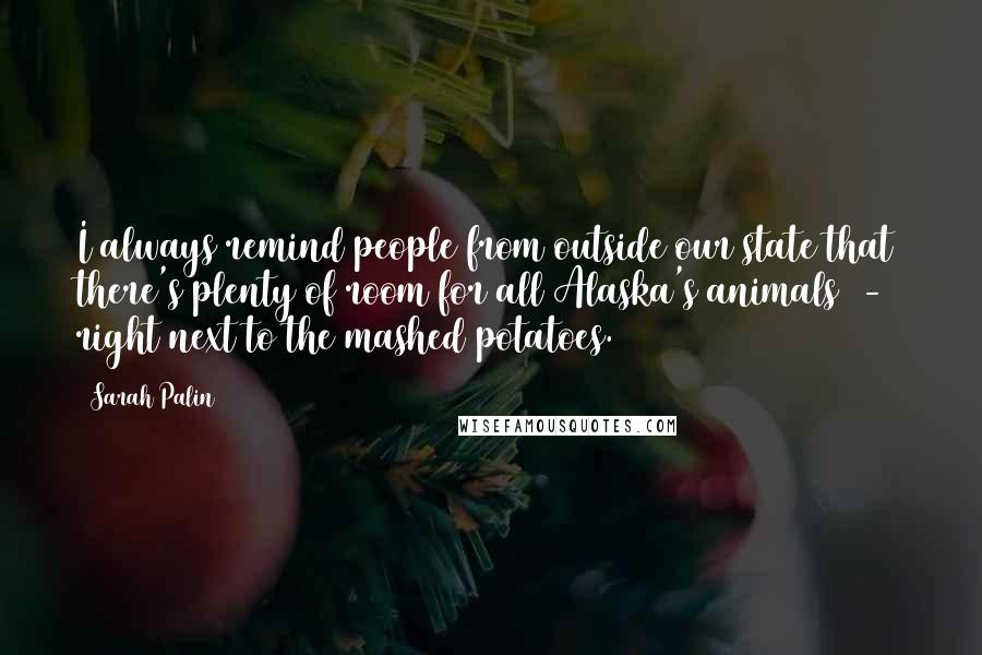 Sarah Palin Quotes: I always remind people from outside our state that there's plenty of room for all Alaska's animals  -  right next to the mashed potatoes.