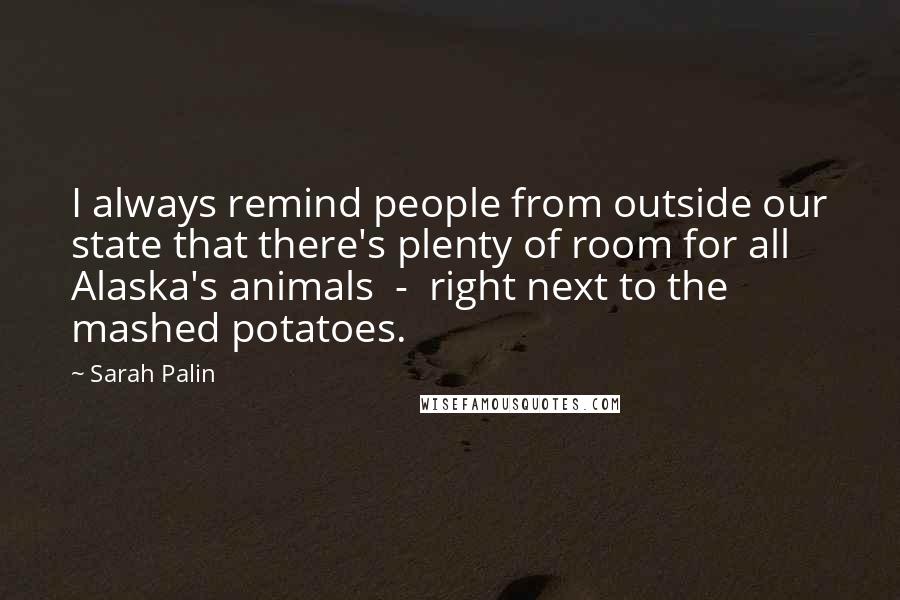 Sarah Palin Quotes: I always remind people from outside our state that there's plenty of room for all Alaska's animals  -  right next to the mashed potatoes.