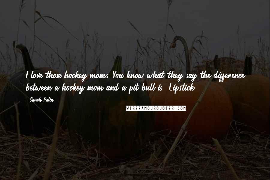 Sarah Palin Quotes: I love those hockey moms. You know what they say the difference between a hockey mom and a pit bull is? Lipstick.