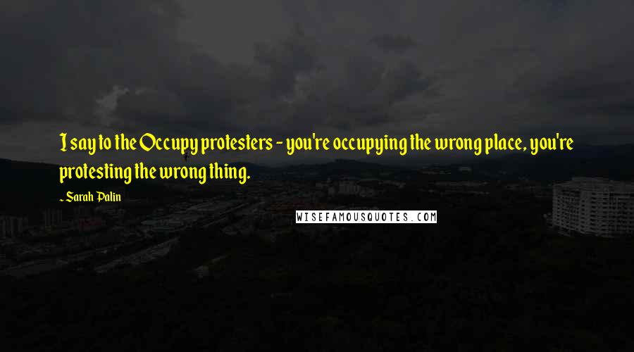 Sarah Palin Quotes: I say to the Occupy protesters - you're occupying the wrong place, you're protesting the wrong thing.