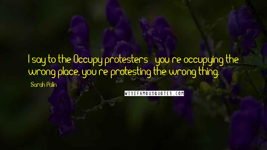 Sarah Palin Quotes: I say to the Occupy protesters - you're occupying the wrong place, you're protesting the wrong thing.