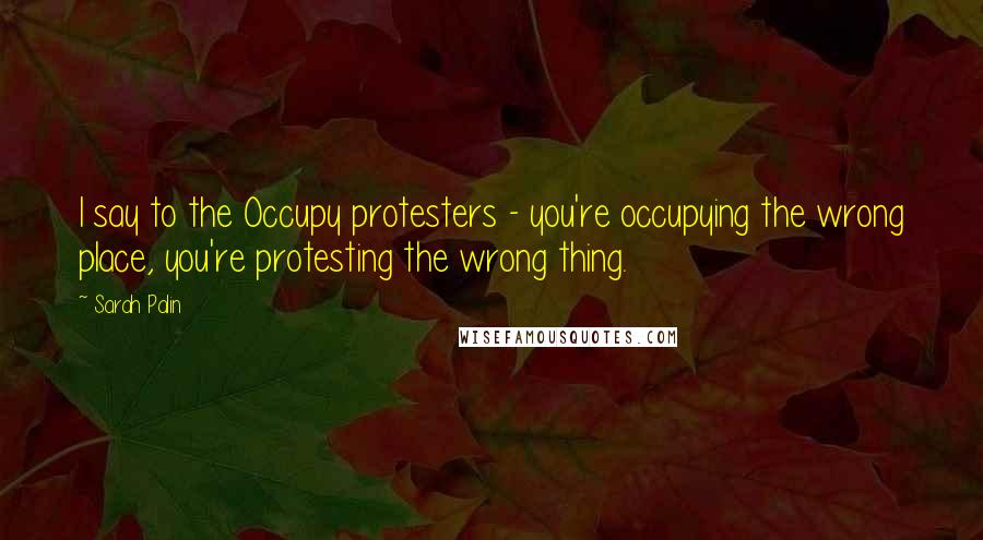 Sarah Palin Quotes: I say to the Occupy protesters - you're occupying the wrong place, you're protesting the wrong thing.