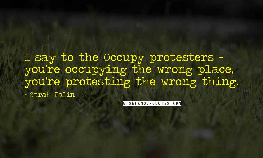 Sarah Palin Quotes: I say to the Occupy protesters - you're occupying the wrong place, you're protesting the wrong thing.