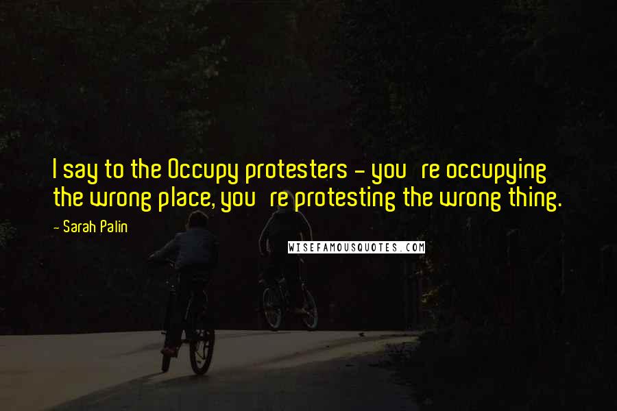 Sarah Palin Quotes: I say to the Occupy protesters - you're occupying the wrong place, you're protesting the wrong thing.