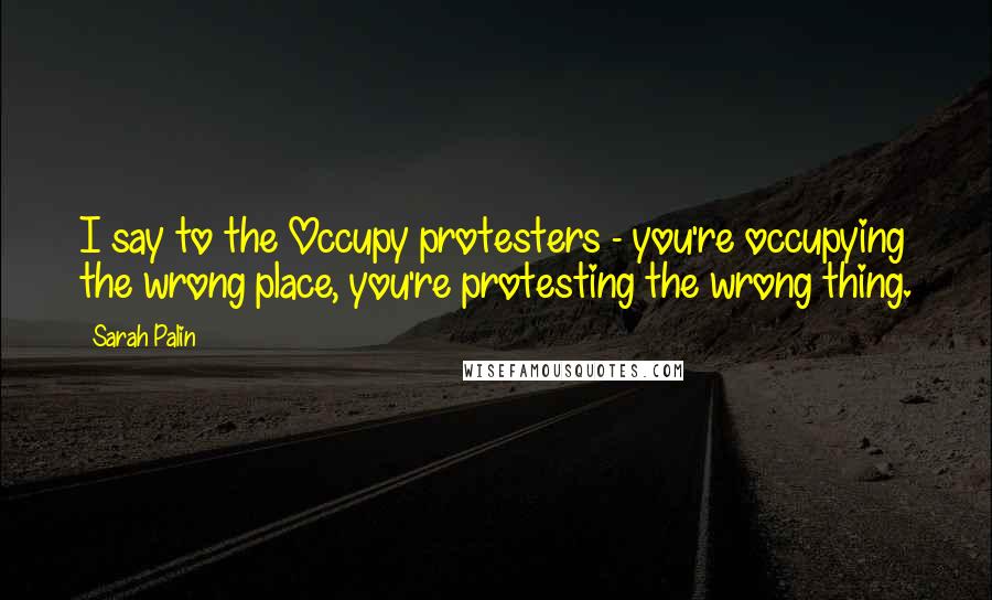 Sarah Palin Quotes: I say to the Occupy protesters - you're occupying the wrong place, you're protesting the wrong thing.