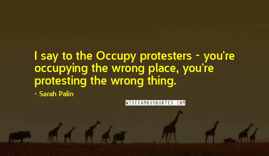 Sarah Palin Quotes: I say to the Occupy protesters - you're occupying the wrong place, you're protesting the wrong thing.