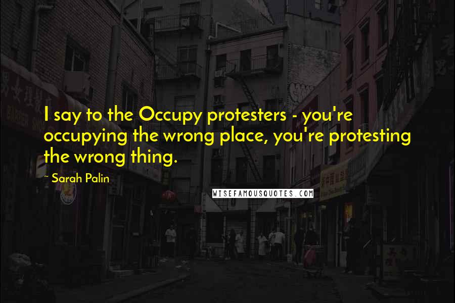 Sarah Palin Quotes: I say to the Occupy protesters - you're occupying the wrong place, you're protesting the wrong thing.