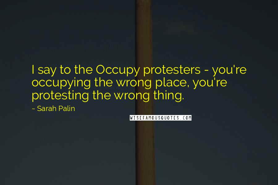 Sarah Palin Quotes: I say to the Occupy protesters - you're occupying the wrong place, you're protesting the wrong thing.