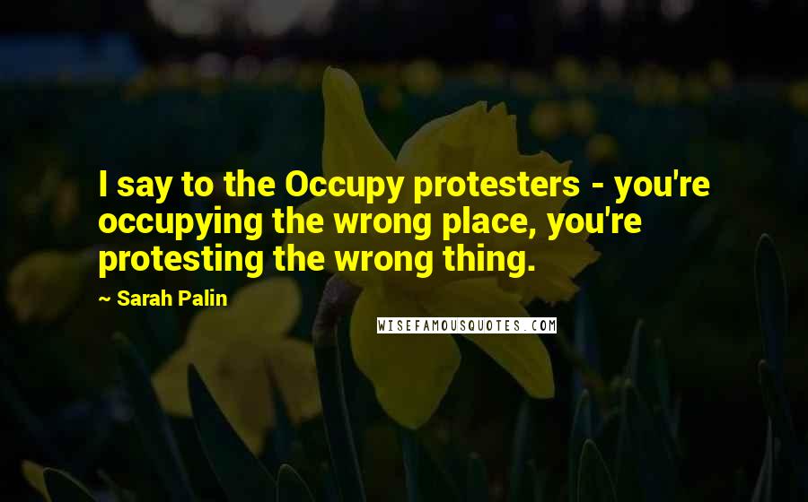 Sarah Palin Quotes: I say to the Occupy protesters - you're occupying the wrong place, you're protesting the wrong thing.