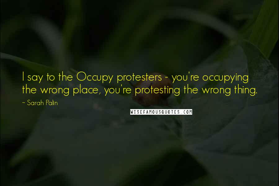 Sarah Palin Quotes: I say to the Occupy protesters - you're occupying the wrong place, you're protesting the wrong thing.