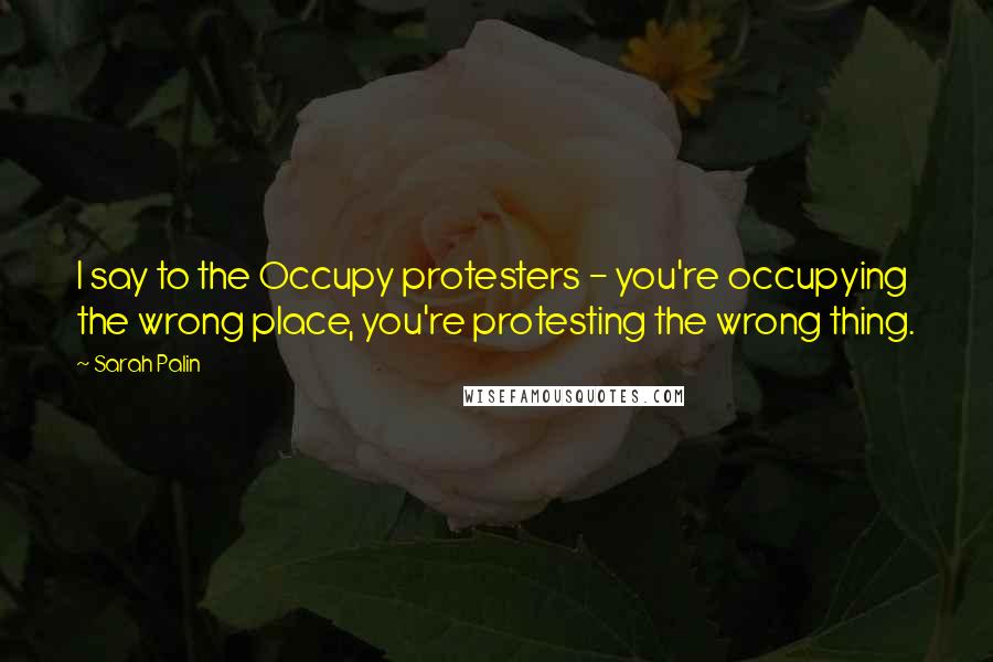 Sarah Palin Quotes: I say to the Occupy protesters - you're occupying the wrong place, you're protesting the wrong thing.