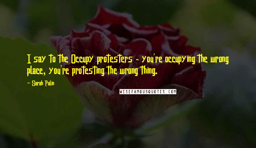Sarah Palin Quotes: I say to the Occupy protesters - you're occupying the wrong place, you're protesting the wrong thing.