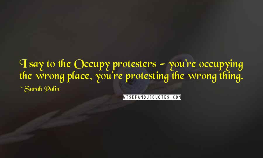 Sarah Palin Quotes: I say to the Occupy protesters - you're occupying the wrong place, you're protesting the wrong thing.