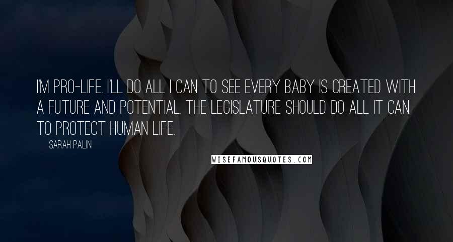Sarah Palin Quotes: I'm pro-life. I'll do all I can to see every baby is created with a future and potential. The legislature should do all it can to protect human life.