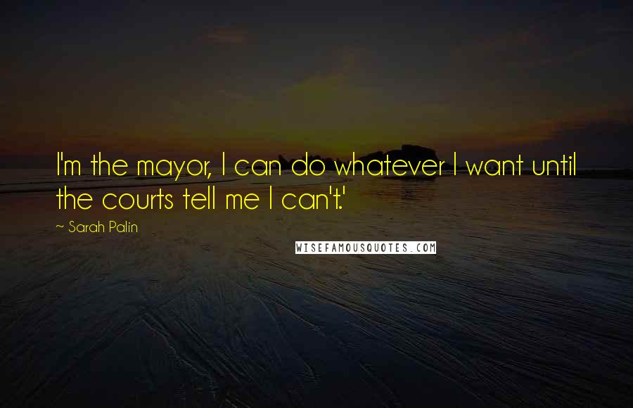 Sarah Palin Quotes: I'm the mayor, I can do whatever I want until the courts tell me I can't.'
