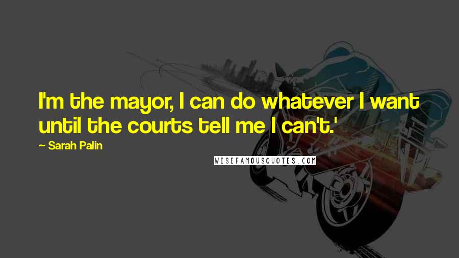 Sarah Palin Quotes: I'm the mayor, I can do whatever I want until the courts tell me I can't.'