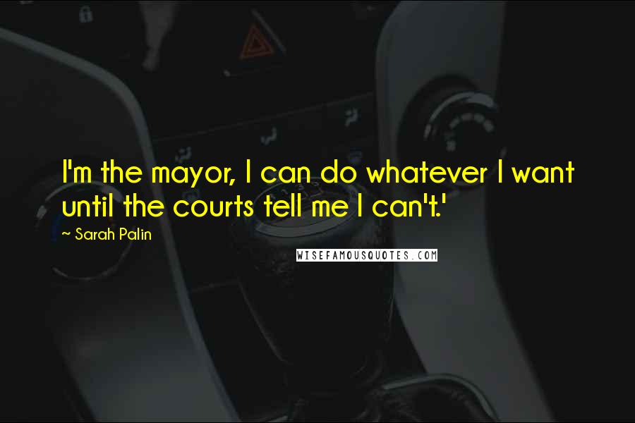 Sarah Palin Quotes: I'm the mayor, I can do whatever I want until the courts tell me I can't.'