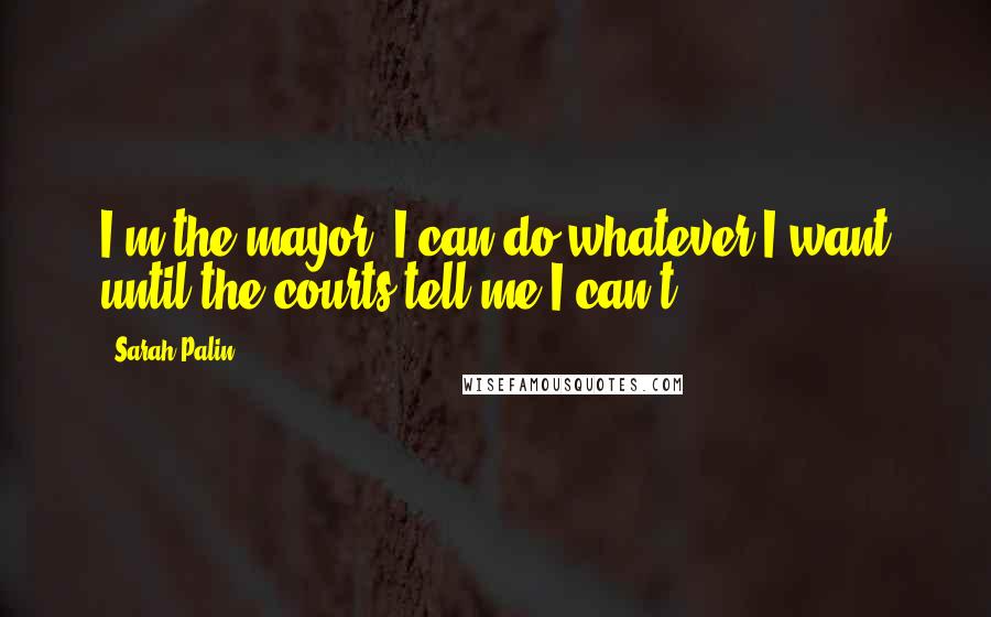 Sarah Palin Quotes: I'm the mayor, I can do whatever I want until the courts tell me I can't.'