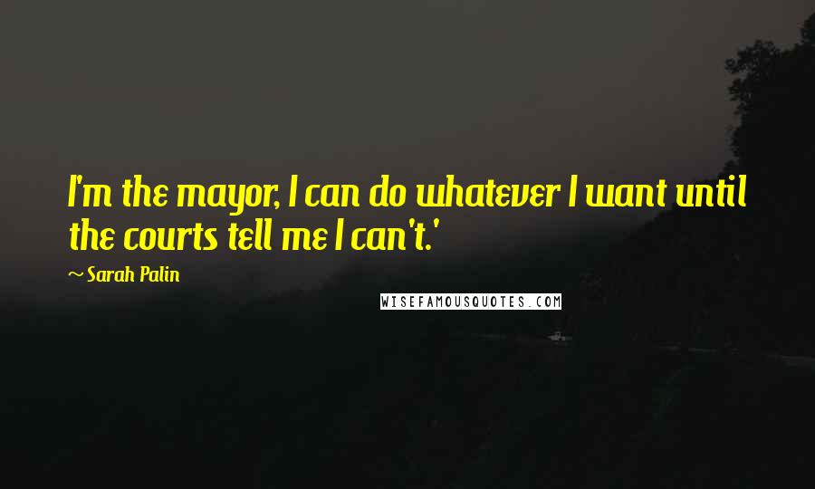 Sarah Palin Quotes: I'm the mayor, I can do whatever I want until the courts tell me I can't.'