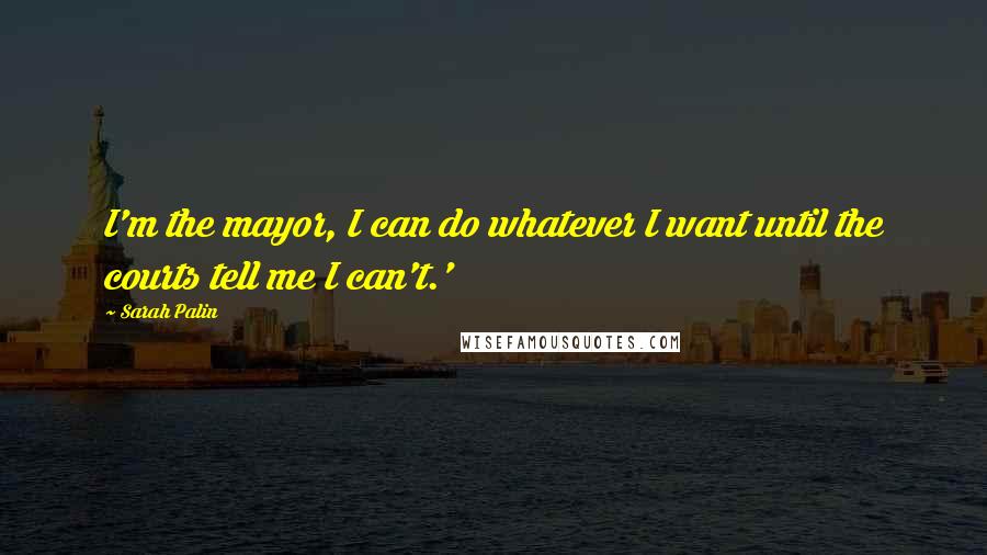 Sarah Palin Quotes: I'm the mayor, I can do whatever I want until the courts tell me I can't.'