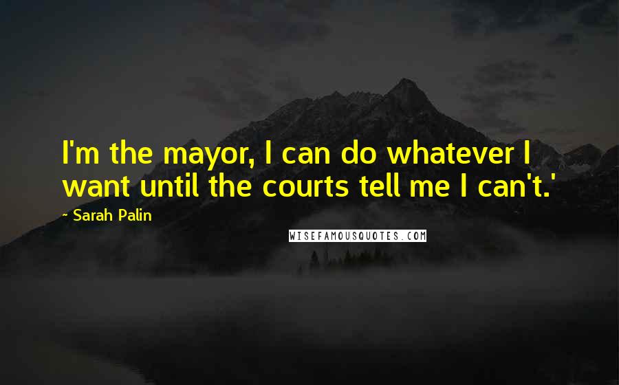 Sarah Palin Quotes: I'm the mayor, I can do whatever I want until the courts tell me I can't.'