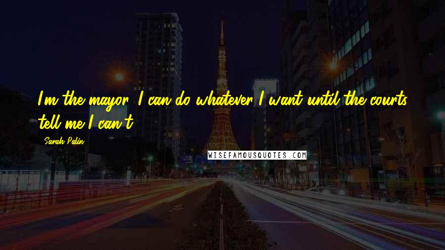 Sarah Palin Quotes: I'm the mayor, I can do whatever I want until the courts tell me I can't.'