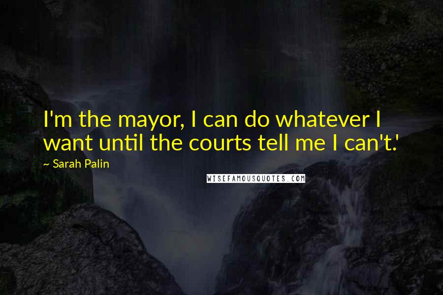 Sarah Palin Quotes: I'm the mayor, I can do whatever I want until the courts tell me I can't.'