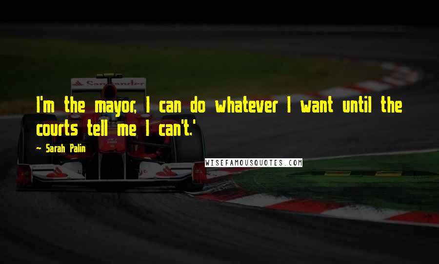 Sarah Palin Quotes: I'm the mayor, I can do whatever I want until the courts tell me I can't.'