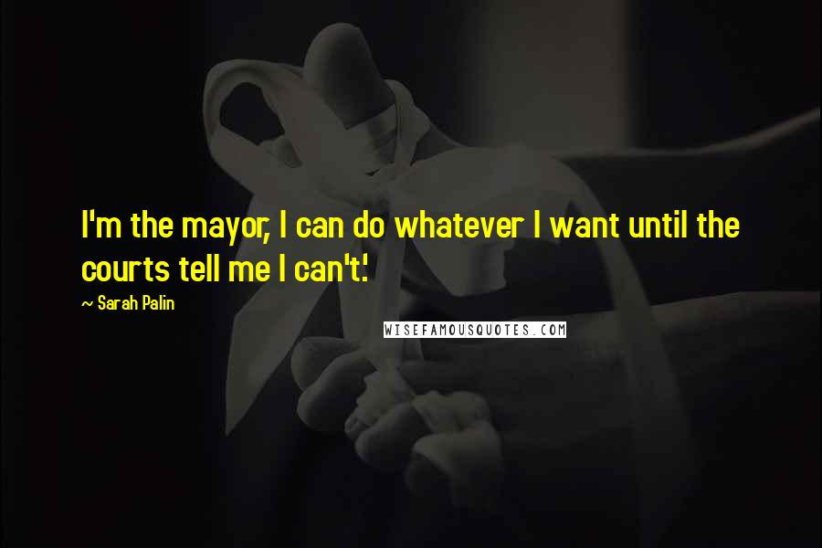 Sarah Palin Quotes: I'm the mayor, I can do whatever I want until the courts tell me I can't.'