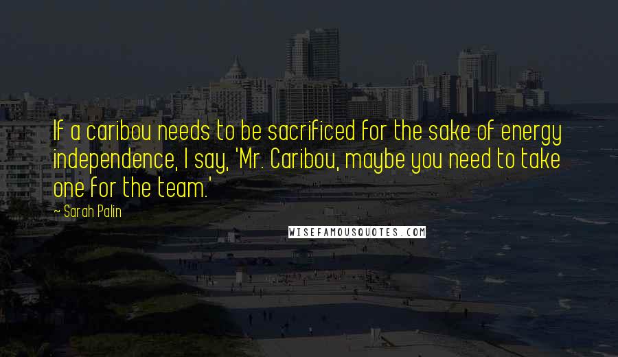 Sarah Palin Quotes: If a caribou needs to be sacrificed for the sake of energy independence, I say, 'Mr. Caribou, maybe you need to take one for the team.'