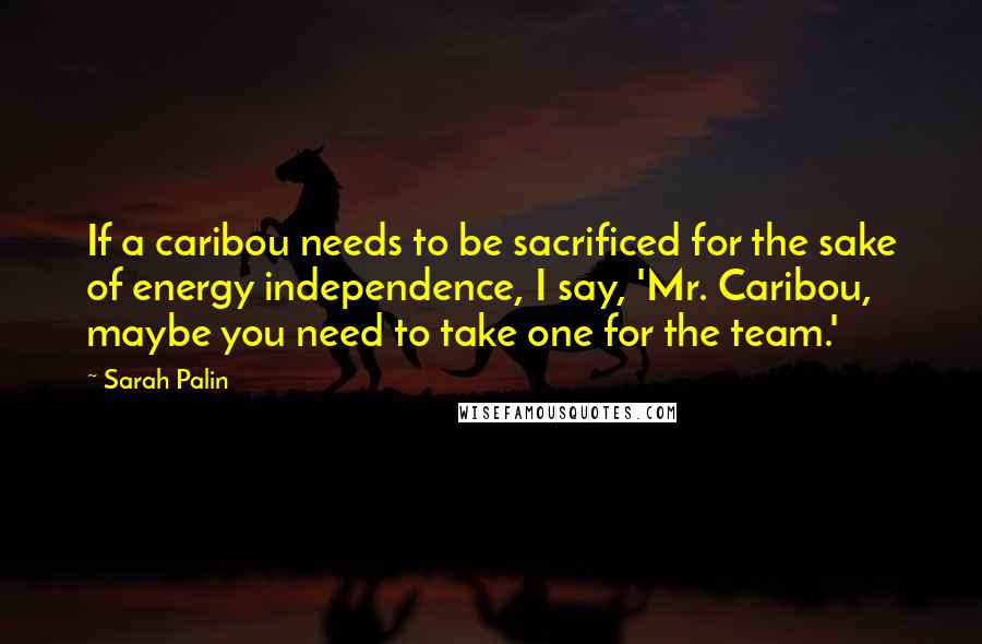 Sarah Palin Quotes: If a caribou needs to be sacrificed for the sake of energy independence, I say, 'Mr. Caribou, maybe you need to take one for the team.'