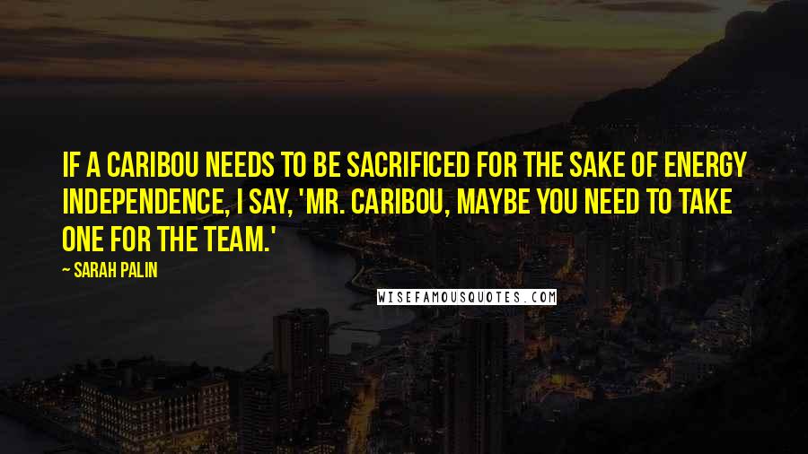 Sarah Palin Quotes: If a caribou needs to be sacrificed for the sake of energy independence, I say, 'Mr. Caribou, maybe you need to take one for the team.'