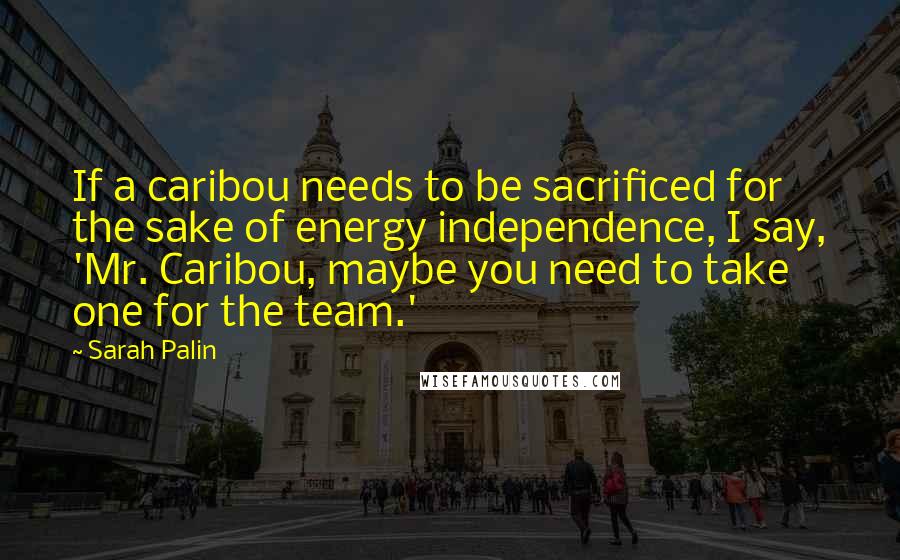 Sarah Palin Quotes: If a caribou needs to be sacrificed for the sake of energy independence, I say, 'Mr. Caribou, maybe you need to take one for the team.'