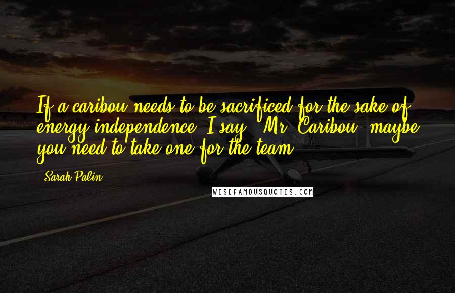 Sarah Palin Quotes: If a caribou needs to be sacrificed for the sake of energy independence, I say, 'Mr. Caribou, maybe you need to take one for the team.'
