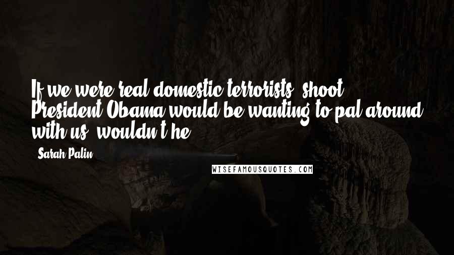 Sarah Palin Quotes: If we were real domestic terrorists, shoot, President Obama would be wanting to pal around with us, wouldn't he?