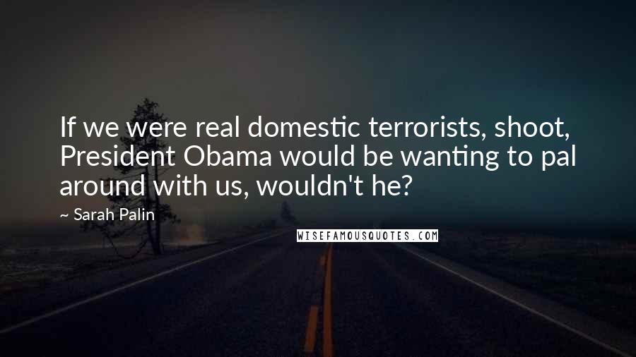 Sarah Palin Quotes: If we were real domestic terrorists, shoot, President Obama would be wanting to pal around with us, wouldn't he?