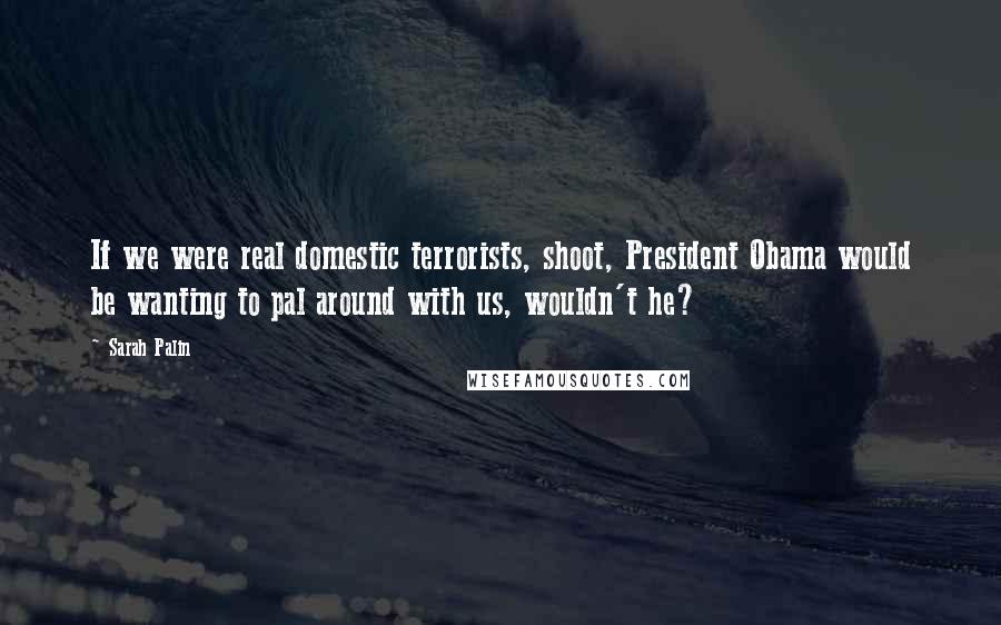 Sarah Palin Quotes: If we were real domestic terrorists, shoot, President Obama would be wanting to pal around with us, wouldn't he?