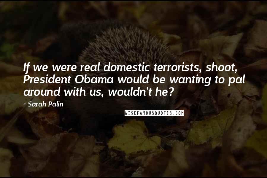Sarah Palin Quotes: If we were real domestic terrorists, shoot, President Obama would be wanting to pal around with us, wouldn't he?