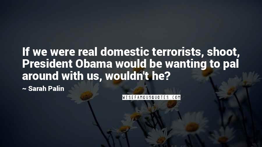 Sarah Palin Quotes: If we were real domestic terrorists, shoot, President Obama would be wanting to pal around with us, wouldn't he?
