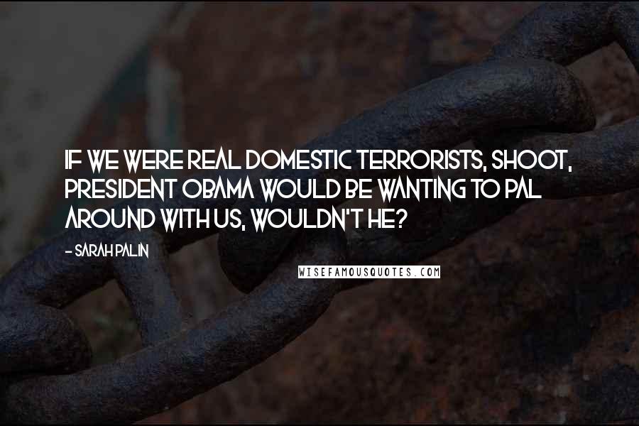 Sarah Palin Quotes: If we were real domestic terrorists, shoot, President Obama would be wanting to pal around with us, wouldn't he?
