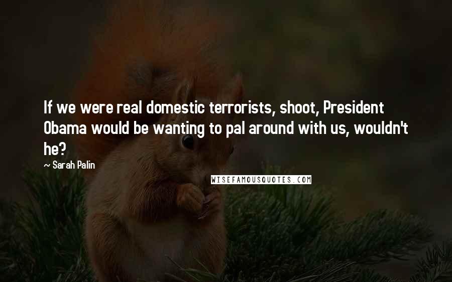 Sarah Palin Quotes: If we were real domestic terrorists, shoot, President Obama would be wanting to pal around with us, wouldn't he?