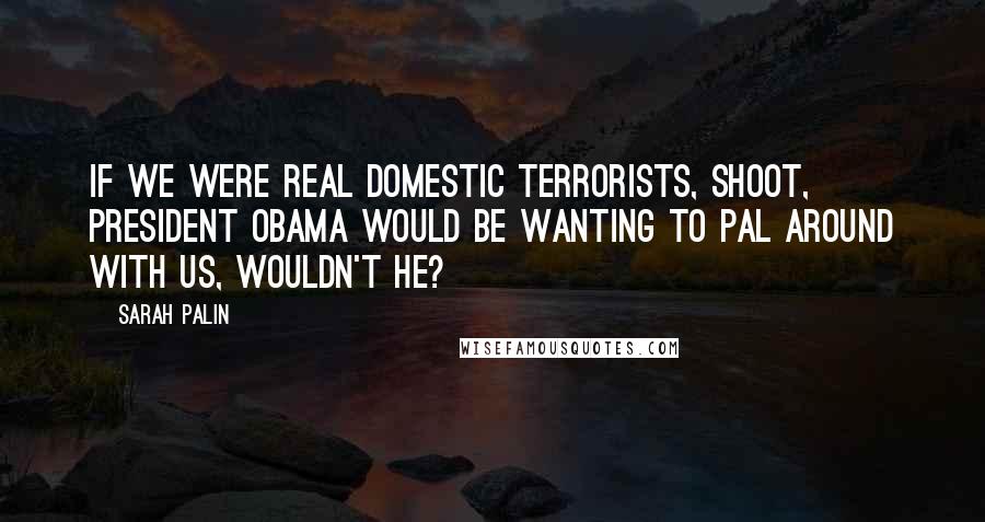 Sarah Palin Quotes: If we were real domestic terrorists, shoot, President Obama would be wanting to pal around with us, wouldn't he?
