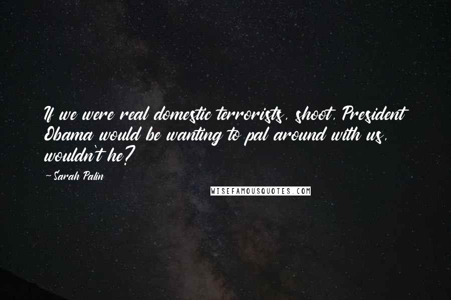 Sarah Palin Quotes: If we were real domestic terrorists, shoot, President Obama would be wanting to pal around with us, wouldn't he?