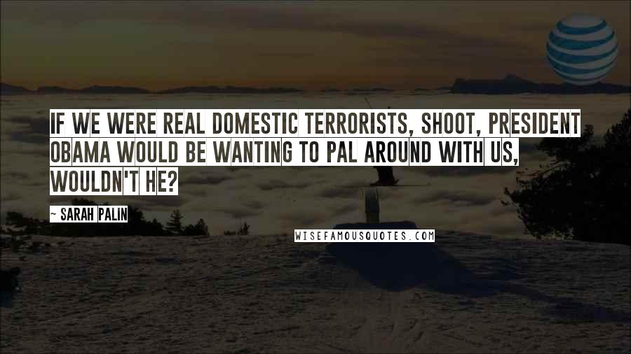 Sarah Palin Quotes: If we were real domestic terrorists, shoot, President Obama would be wanting to pal around with us, wouldn't he?