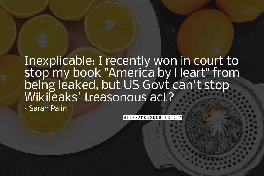 Sarah Palin Quotes: Inexplicable: I recently won in court to stop my book "America by Heart" from being leaked, but US Govt can't stop Wikileaks' treasonous act?