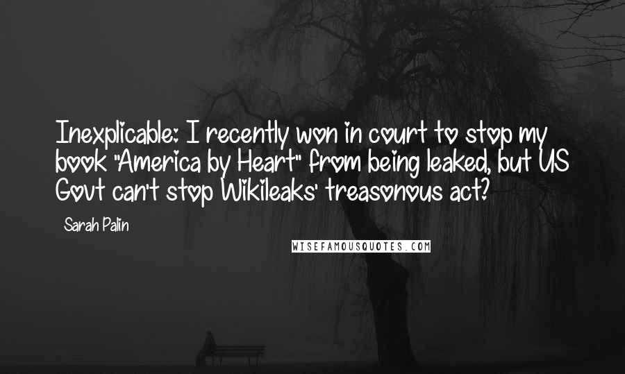 Sarah Palin Quotes: Inexplicable: I recently won in court to stop my book "America by Heart" from being leaked, but US Govt can't stop Wikileaks' treasonous act?